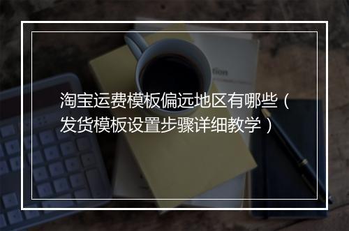 淘宝运费模板偏远地区有哪些（发货模板设置步骤详细教学）