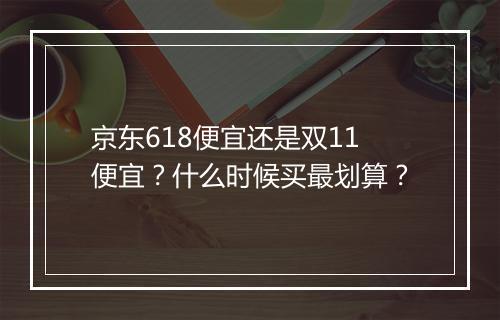 京东618便宜还是双11便宜？什么时候买最划算？