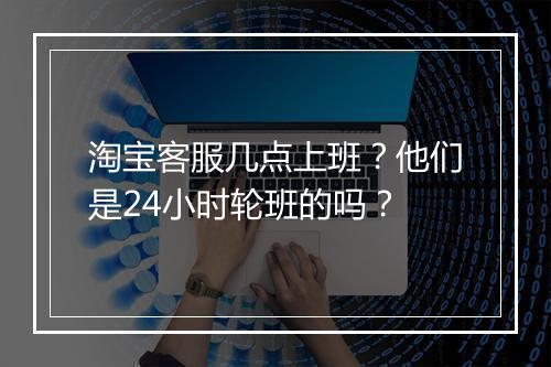 淘宝客服几点上班？他们是24小时轮班的吗？