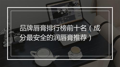 品牌唇膏排行榜前十名（成分最安全的润唇膏推荐）