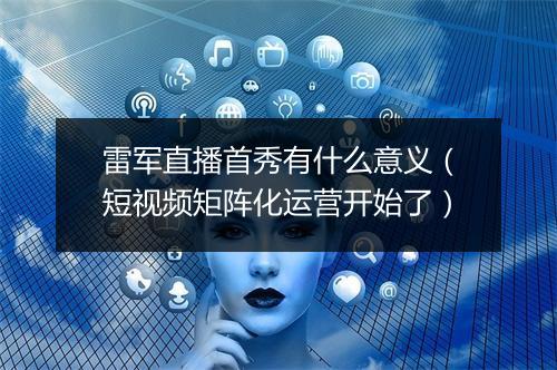 雷军直播首秀有什么意义（短视频矩阵化运营开始了）