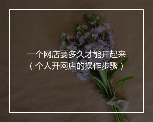 一个网店要多久才能开起来（个人开网店的操作步骤）