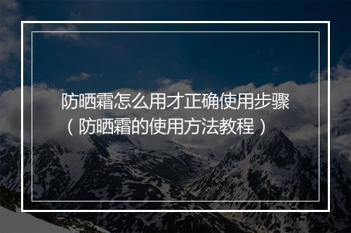 防晒霜怎么用才正确使用步骤（防晒霜的使用方法教程）