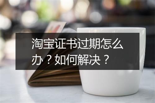 淘宝证书过期怎么办？如何解决？