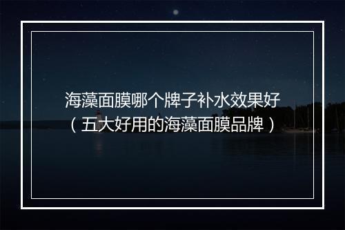 海藻面膜哪个牌子补水效果好（五大好用的海藻面膜品牌）