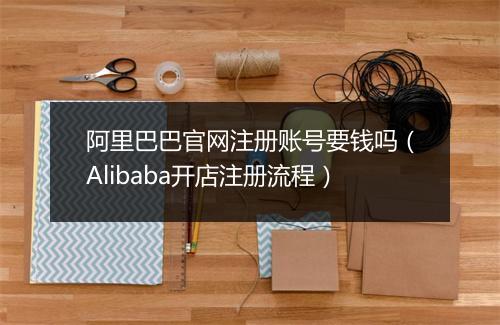 阿里巴巴官网注册账号要钱吗（Alibaba开店注册流程）