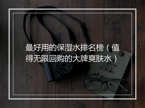 最好用的保湿水排名榜（值得无限回购的大牌爽肤水）