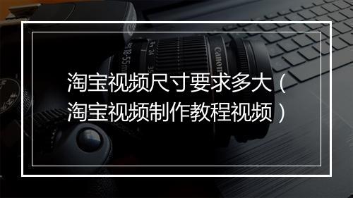 淘宝视频尺寸要求多大（淘宝视频制作教程视频）