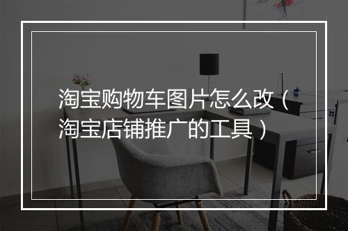 淘宝购物车图片怎么改（淘宝店铺推广的工具）