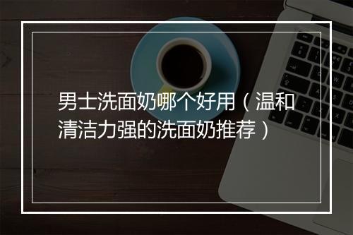 男士洗面奶哪个好用（温和清洁力强的洗面奶推荐）