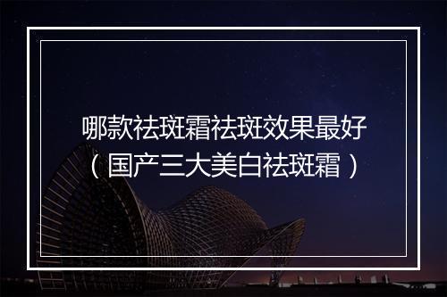 哪款祛斑霜祛斑效果最好（国产三大美白祛斑霜）