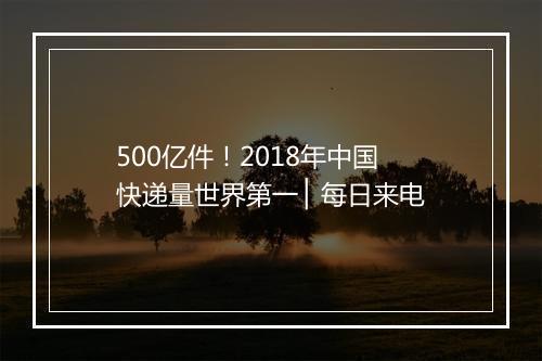 500亿件！2018年中国快递量世界第一 ▏每日来电