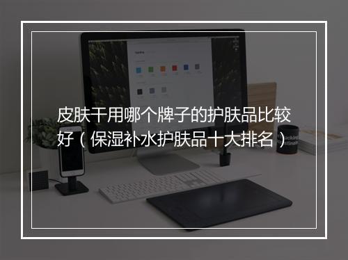皮肤干用哪个牌子的护肤品比较好（保湿补水护肤品十大排名）