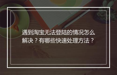 遇到淘宝无法登陆的情况怎么解决？有哪些快速处理方法？