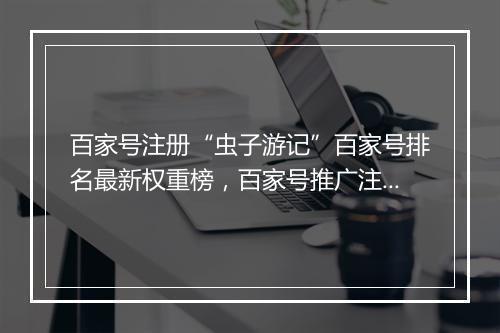 百家号注册“虫子游记”百家号排名最新权重榜，百家号推广注册软文发布平台