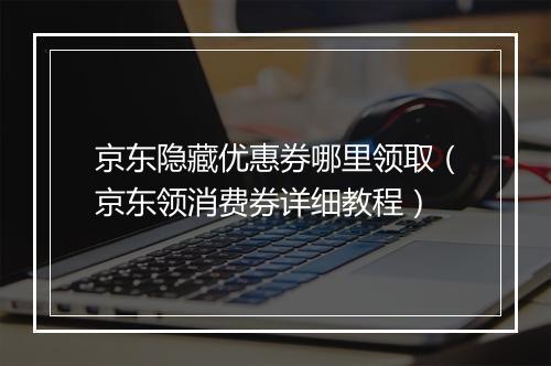 京东隐藏优惠券哪里领取（京东领消费券详细教程）