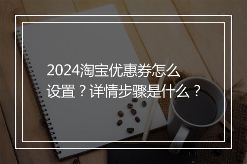 2024淘宝优惠券怎么设置？详情步骤是什么？