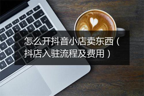 怎么开抖音小店卖东西（抖店入驻流程及费用）