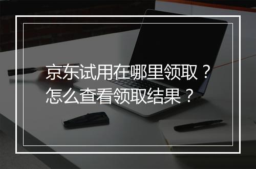 京东试用在哪里领取？怎么查看领取结果？