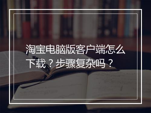 淘宝电脑版客户端怎么下载？步骤复杂吗？