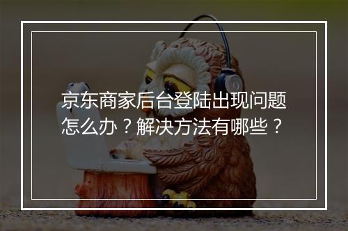 京东商家后台登陆出现问题怎么办？解决方法有哪些？