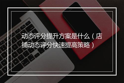 动态评分提升方案是什么（店铺动态评分快速提高策略）