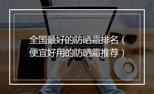 全国最好的防晒霜排名（便宜好用的防晒霜推荐）