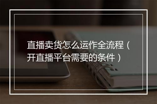 直播卖货怎么运作全流程（开直播平台需要的条件）