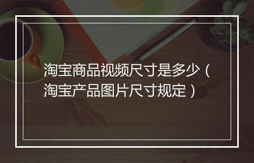 淘宝商品视频尺寸是多少（淘宝产品图片尺寸规定）