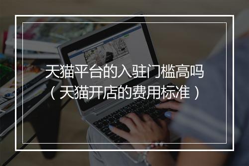 天猫平台的入驻门槛高吗（天猫开店的费用标准）