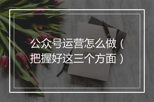 公众号运营怎么做（把握好这三个方面）