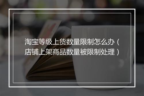 淘宝等级上货数量限制怎么办（店铺上架商品数量被限制处理）