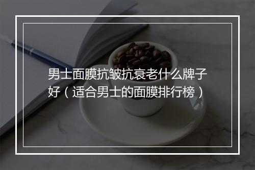 男士面膜抗皱抗衰老什么牌子好（适合男士的面膜排行榜）
