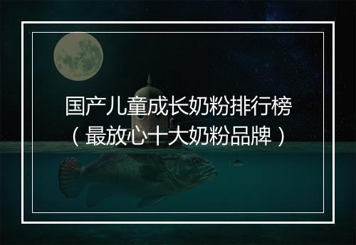 国产儿童成长奶粉排行榜（最放心十大奶粉品牌）