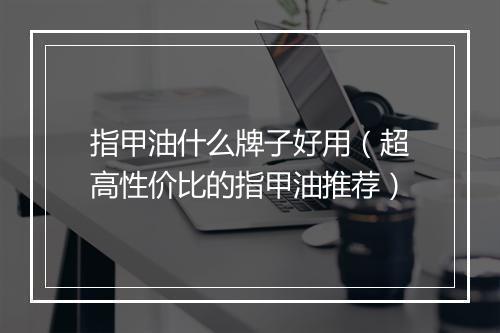 指甲油什么牌子好用（超高性价比的指甲油推荐）