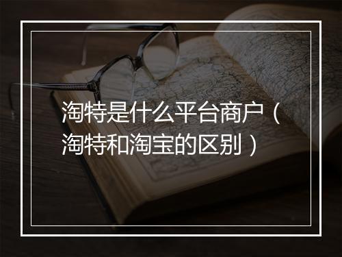 淘特是什么平台商户（淘特和淘宝的区别）