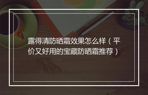 露得清防晒霜效果怎么样（平价又好用的宝藏防晒霜推荐）