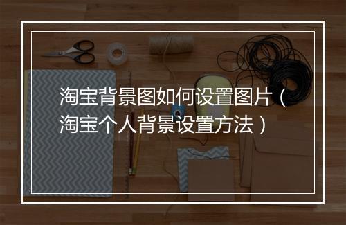 淘宝背景图如何设置图片（淘宝个人背景设置方法）