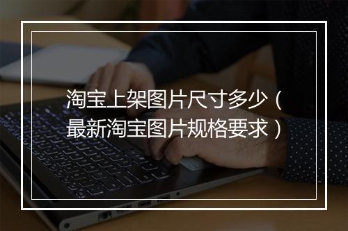 淘宝上架图片尺寸多少（最新淘宝图片规格要求）