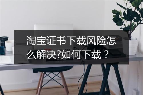 淘宝证书下载风险怎么解决?如何下载？