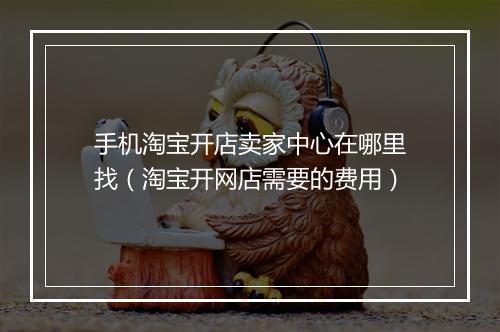 手机淘宝开店卖家中心在哪里找（淘宝开网店需要的费用）