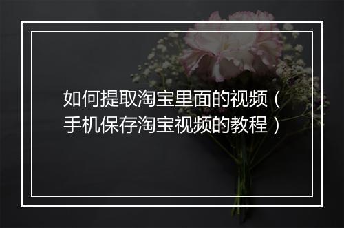 如何提取淘宝里面的视频（手机保存淘宝视频的教程）