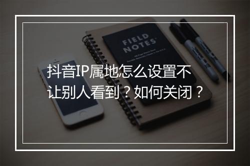 抖音IP属地怎么设置不让别人看到？如何关闭？