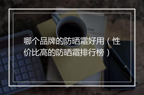 哪个品牌的防晒霜好用（性价比高的防晒霜排行榜）