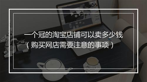 一个冠的淘宝店铺可以卖多少钱（购买网店需要注意的事项）