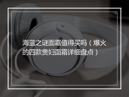 海蓝之谜面霜值得买吗（爆火的四款贵妇面霜详细盘点）