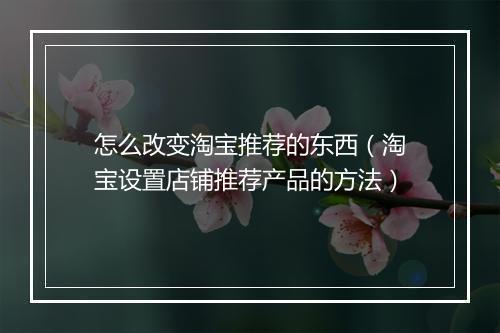 怎么改变淘宝推荐的东西（淘宝设置店铺推荐产品的方法）