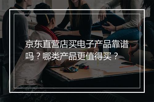 京东直营店买电子产品靠谱吗？哪类产品更值得买？