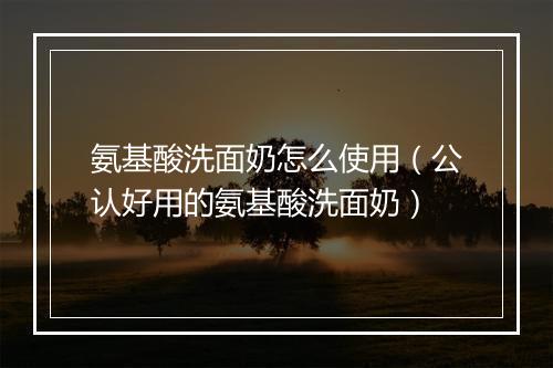 氨基酸洗面奶怎么使用（公认好用的氨基酸洗面奶）