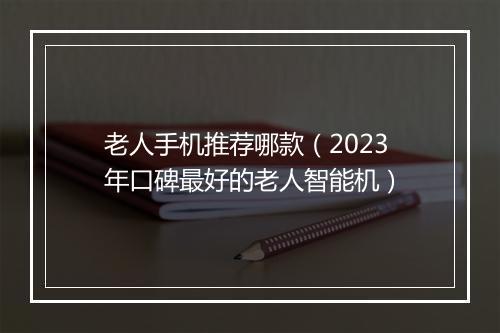 老人手机推荐哪款（2023年口碑最好的老人智能机）